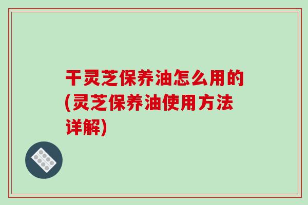 干灵芝保养油怎么用的(灵芝保养油使用方法详解)