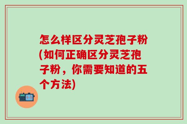 怎么样区分灵芝孢子粉(如何正确区分灵芝孢子粉，你需要知道的五个方法)
