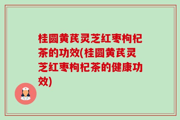 桂圆黄芪灵芝红枣枸杞茶的功效(桂圆黄芪灵芝红枣枸杞茶的健康功效)