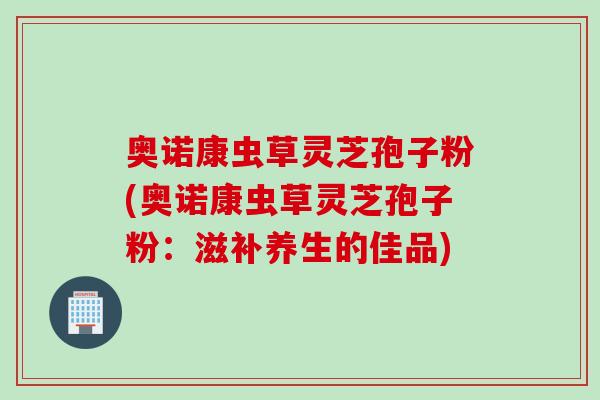 奥诺康虫草灵芝孢子粉(奥诺康虫草灵芝孢子粉：滋补养生的佳品)
