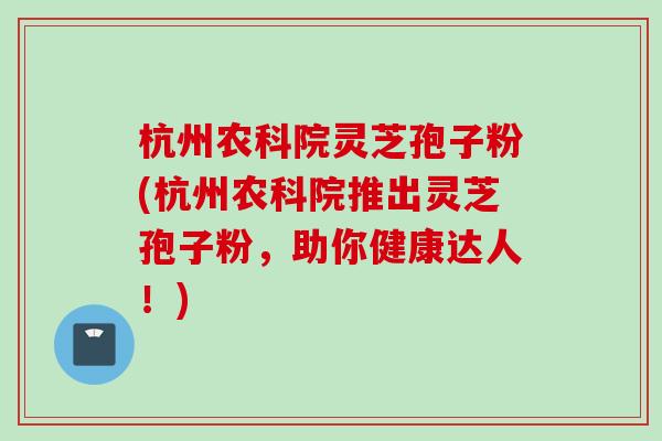 杭州农科院灵芝孢子粉(杭州农科院推出灵芝孢子粉，助你健康达人！)