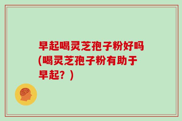 早起喝灵芝孢子粉好吗(喝灵芝孢子粉有助于早起？)