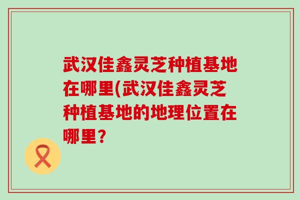 武汉佳鑫灵芝种植基地在哪里(武汉佳鑫灵芝种植基地的地理位置在哪里？