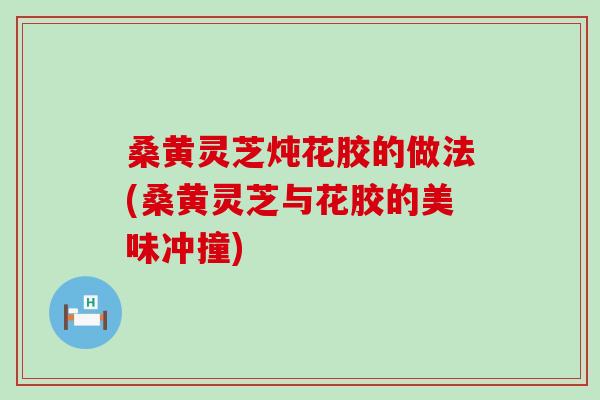 桑黄灵芝炖花胶的做法(桑黄灵芝与花胶的美味冲撞)
