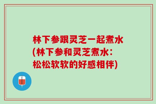 林下参跟灵芝一起煮水(林下参和灵芝煮水：松松软软的好感相伴)