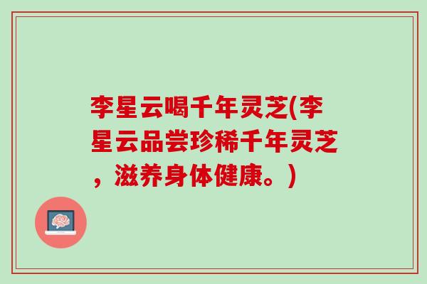 李星云喝千年灵芝(李星云品尝珍稀千年灵芝，滋养身体健康。)