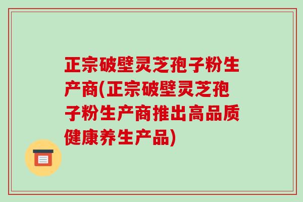 正宗破壁灵芝孢子粉生产商(正宗破壁灵芝孢子粉生产商推出高品质健康养生产品)