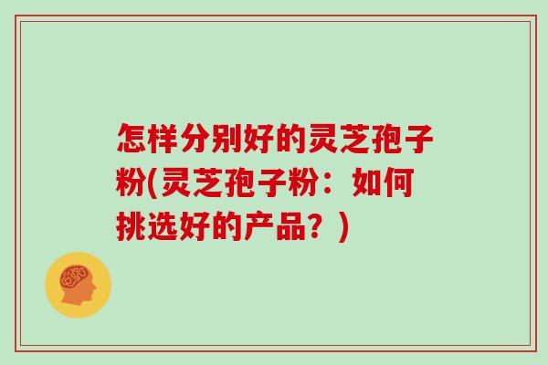 怎样分别好的灵芝孢子粉(灵芝孢子粉：如何挑选好的产品？)