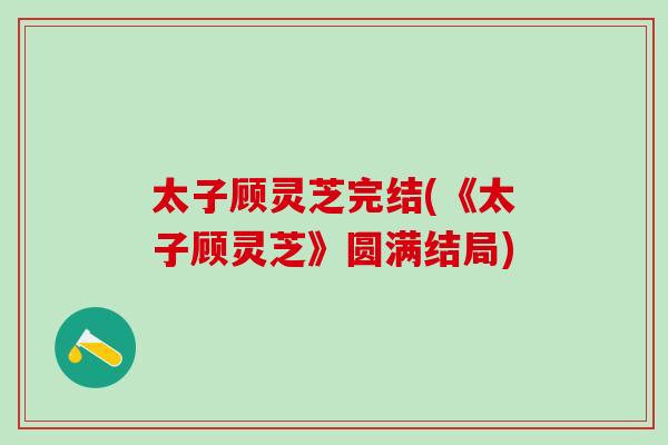 太子顾灵芝完结(《太子顾灵芝》圆满结局)