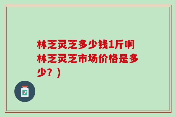 林芝灵芝多少钱1斤啊林芝灵芝市场价格是多少？)