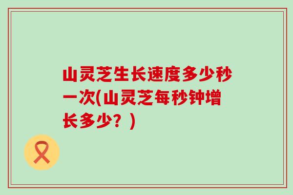 山灵芝生长速度多少秒一次(山灵芝每秒钟增长多少？)