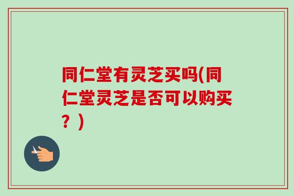 同仁堂有灵芝买吗(同仁堂灵芝是否可以购买？)