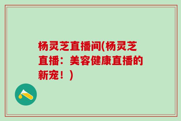 杨灵芝直播间(杨灵芝直播：美容健康直播的新宠！)