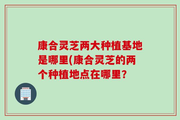 康合灵芝两大种植基地是哪里(康合灵芝的两个种植地点在哪里？