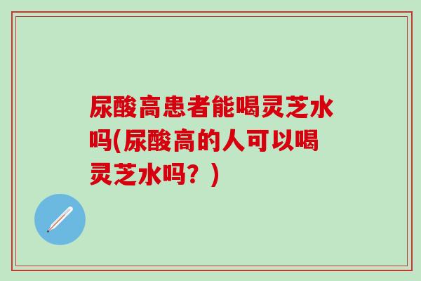 尿酸高患者能喝灵芝水吗(尿酸高的人可以喝灵芝水吗？)