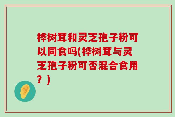桦树茸和灵芝孢子粉可以同食吗(桦树茸与灵芝孢子粉可否混合食用？)
