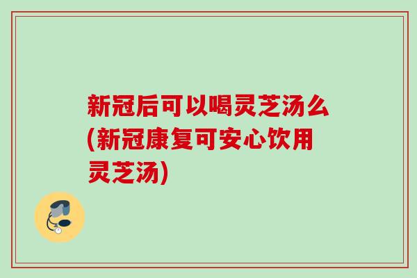 新冠后可以喝灵芝汤么(新冠康复可安心饮用灵芝汤)