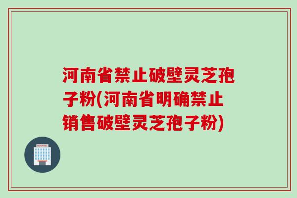 河南省禁止破壁灵芝孢子粉(河南省明确禁止销售破壁灵芝孢子粉)