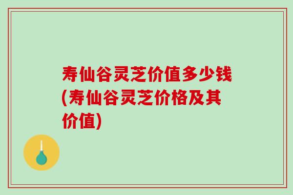 寿仙谷灵芝价值多少钱(寿仙谷灵芝价格及其价值)