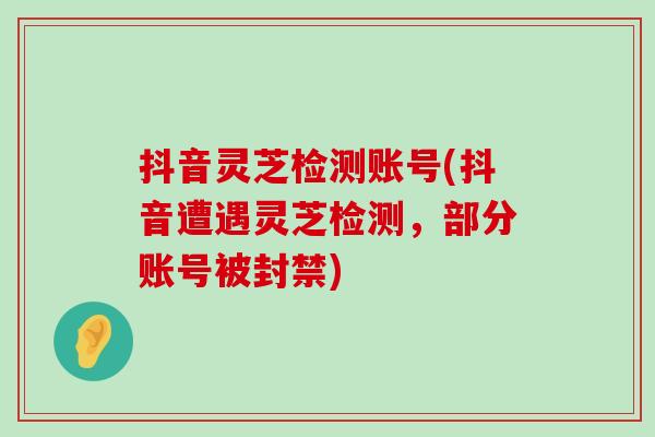 抖音灵芝检测账号(抖音遭遇灵芝检测，部分账号被封禁)
