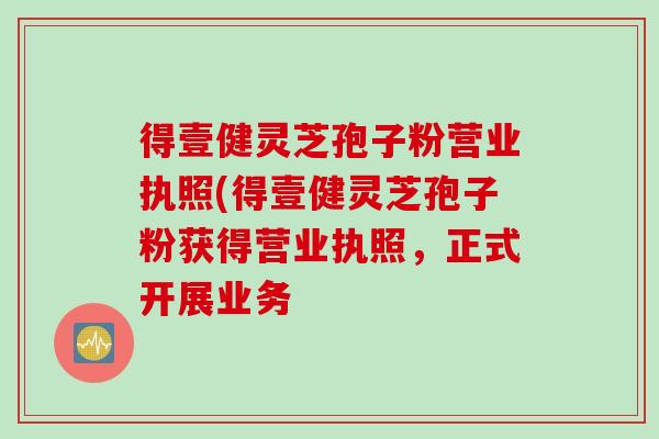 得壹健灵芝孢子粉营业执照(得壹健灵芝孢子粉获得营业执照，正式开展业务