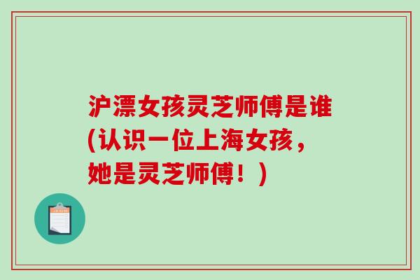 沪漂女孩灵芝师傅是谁(认识一位上海女孩，她是灵芝师傅！)