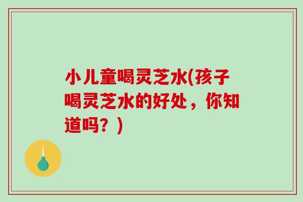 小儿童喝灵芝水(孩子喝灵芝水的好处，你知道吗？)