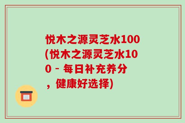 悦木之源灵芝水100(悦木之源灵芝水100 - 每日补充养分，健康好选择)