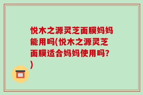 悦木之源灵芝面膜妈妈能用吗(悦木之源灵芝面膜适合妈妈使用吗？)