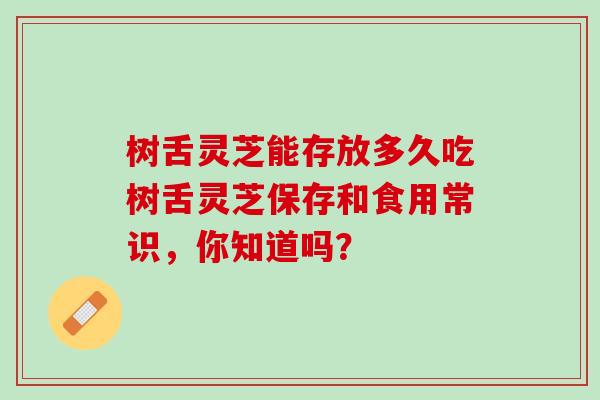 树舌灵芝能存放多久吃树舌灵芝保存和食用常识，你知道吗？