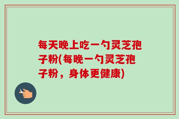 每天晚上吃一勺灵芝孢子粉(每晚一勺灵芝孢子粉，身体更健康)