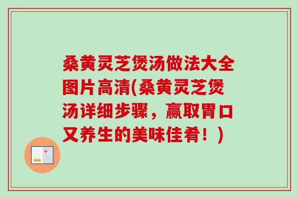 桑黄灵芝煲汤做法大全图片高清(桑黄灵芝煲汤详细步骤，赢取胃口又养生的美味佳肴！)