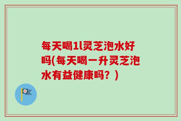 每天喝1l灵芝泡水好吗(每天喝一升灵芝泡水有益健康吗？)