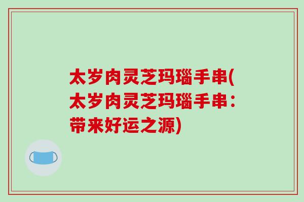 太岁肉灵芝玛瑙手串(太岁肉灵芝玛瑙手串：带来好运之源)