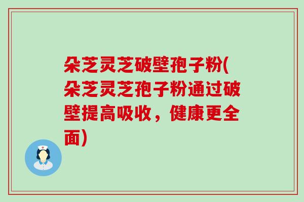 朵芝灵芝破壁孢子粉(朵芝灵芝孢子粉通过破壁提高吸收，健康更全面)