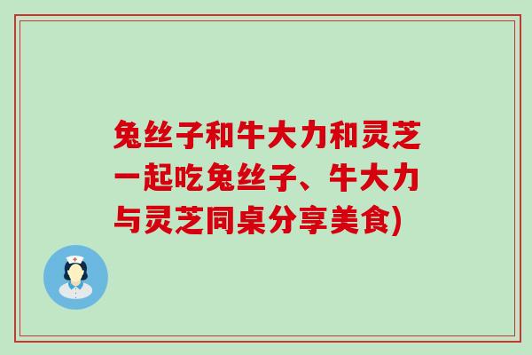 兔丝子和牛大力和灵芝一起吃兔丝子、牛大力与灵芝同桌分享美食)