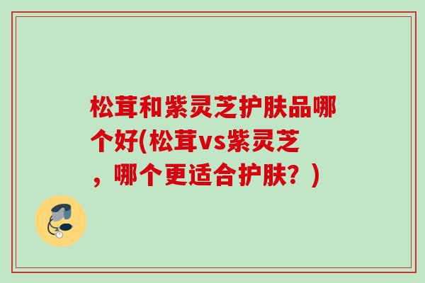 松茸和紫灵芝护肤品哪个好(松茸vs紫灵芝，哪个更适合护肤？)