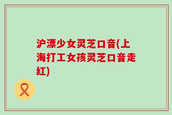 沪漂少女灵芝口音(上海打工女孩灵芝口音走红)