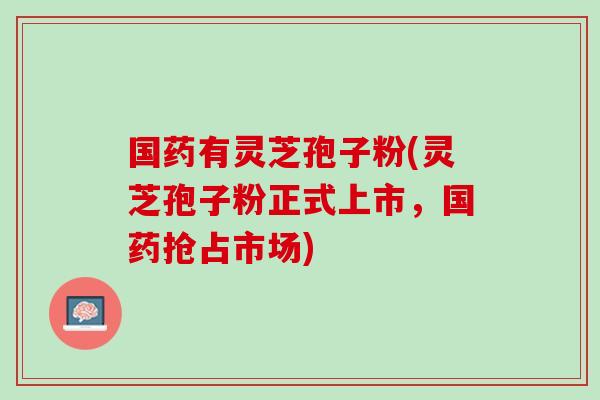 国药有灵芝孢子粉(灵芝孢子粉正式上市，国药抢占市场)