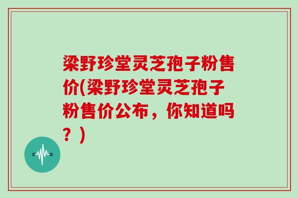 梁野珍堂灵芝孢子粉售价(梁野珍堂灵芝孢子粉售价公布，你知道吗？)