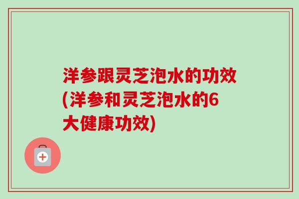 洋参跟灵芝泡水的功效(洋参和灵芝泡水的6大健康功效)