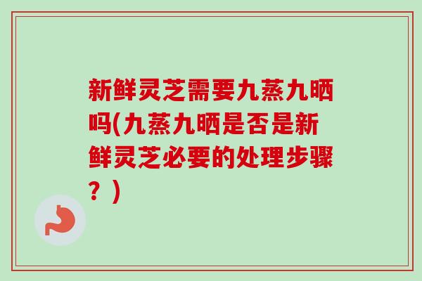 新鲜灵芝需要九蒸九晒吗(九蒸九晒是否是新鲜灵芝必要的处理步骤？)