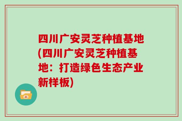 四川广安灵芝种植基地(四川广安灵芝种植基地：打造绿色生态产业新样板)