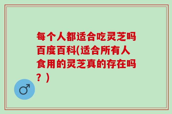 每个人都适合吃灵芝吗百度百科(适合所有人食用的灵芝真的存在吗？)