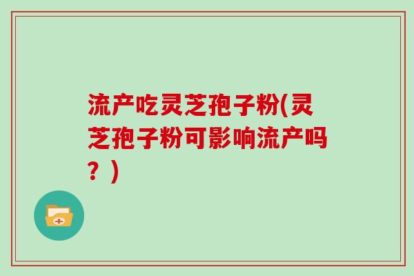 流产吃灵芝孢子粉(灵芝孢子粉可影响流产吗？)