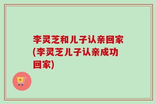 李灵芝和儿子认亲回家(李灵芝儿子认亲成功回家)