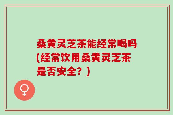 桑黄灵芝茶能经常喝吗(经常饮用桑黄灵芝茶是否安全？)