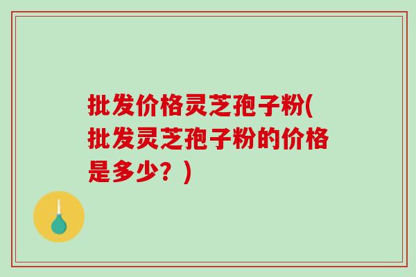 批发价格灵芝孢子粉(批发灵芝孢子粉的价格是多少？)