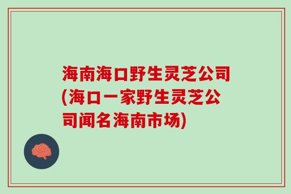 海南海口野生灵芝公司(海口一家野生灵芝公司闻名海南市场)