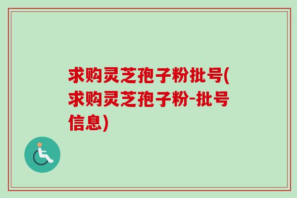 求购灵芝孢子粉批号(求购灵芝孢子粉-批号信息)